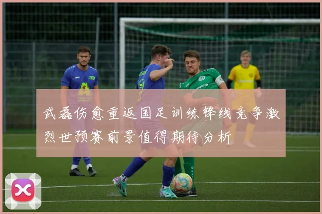 武磊伤愈重返国足训练锋线竞争激烈世预赛前景值得期待分析