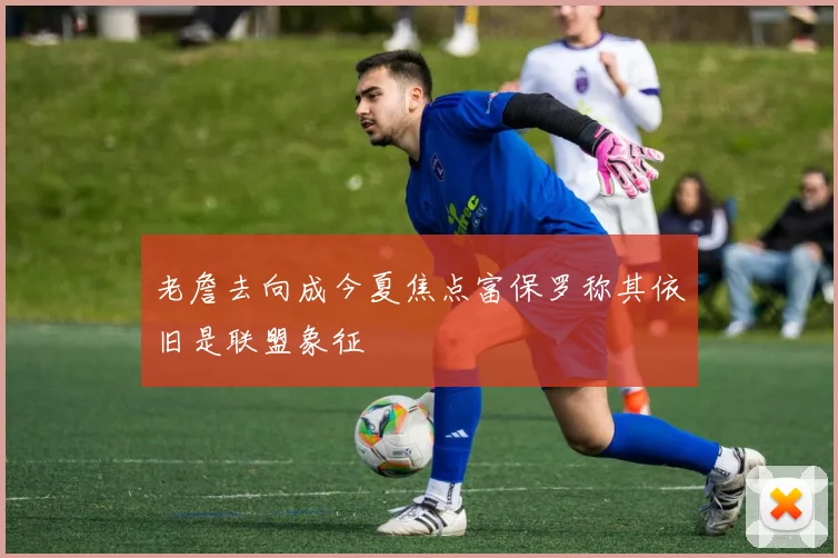 老詹去向成今夏焦点富保罗称其依旧是联盟象征