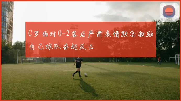 C罗面对0-2落后严肃表情默念激励自己球队奋起反击