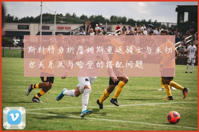 斯科特分析詹姆斯重返骑士与米切尔关系及与哈登的搭配问题