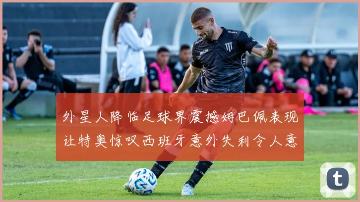 外星人降临足球界震撼姆巴佩表现让特奥惊叹西班牙意外失利令人意外