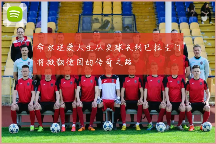 希尔逆袭人生从卖球衣到巴拉圭门将掀翻德国的传奇之路