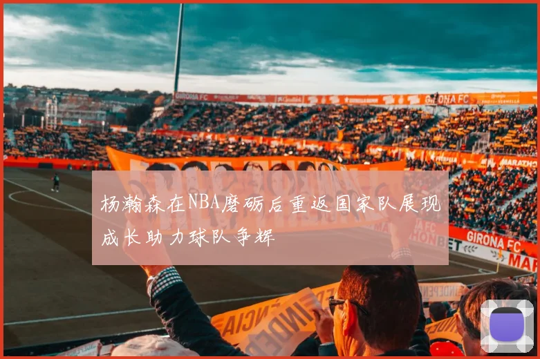 杨瀚森在NBA磨砺后重返国家队展现成长助力球队争辉