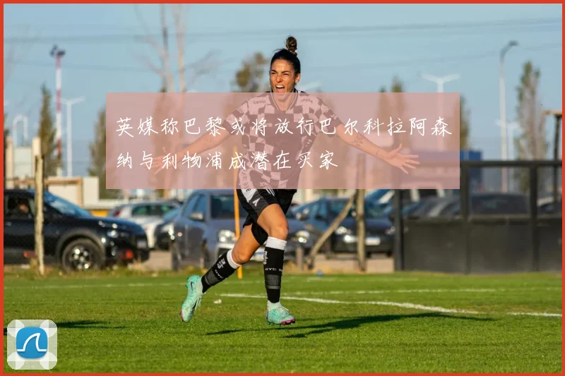 英媒称巴黎或将放行巴尔科拉阿森纳与利物浦成潜在买家