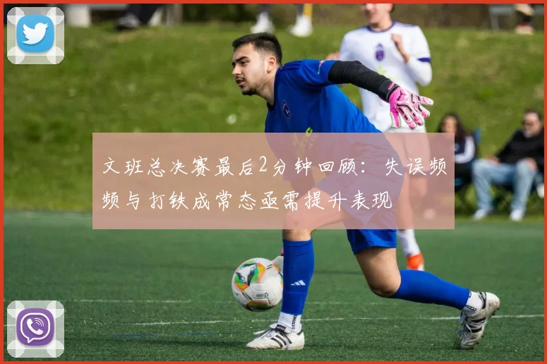 文班总决赛最后2分钟回顾：失误频频与打铁成常态亟需提升表现
