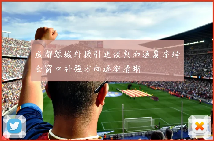 成都蓉城外援引进谈判加速夏季转会窗口补强方向逐渐清晰
