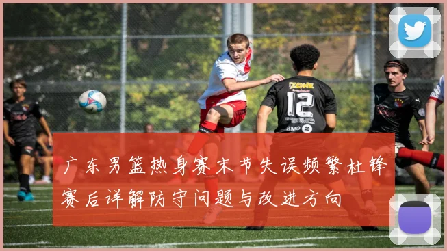 广东男篮热身赛末节失误频繁杜锋赛后详解防守问题与改进方向