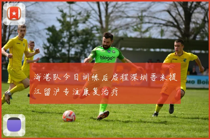 海港队今日训练后启程深圳吾米提江留沪专注康复治疗