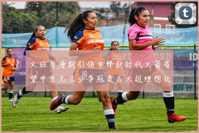文班与唐斯引领中锋新时代火箭寄望申京无三分争冠是否太过理想化