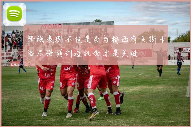 锋线表现不佳是否与梅西有关斯卡洛尼强调创造机会才是关键